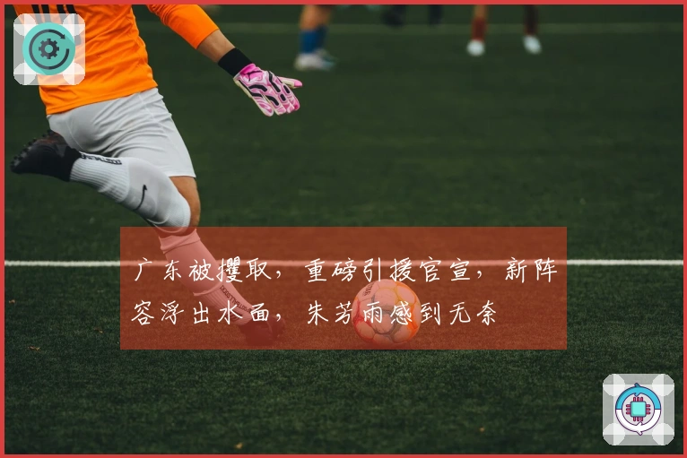 广东被攫取，重磅引援官宣，新阵容浮出水面，朱芳雨感到无奈