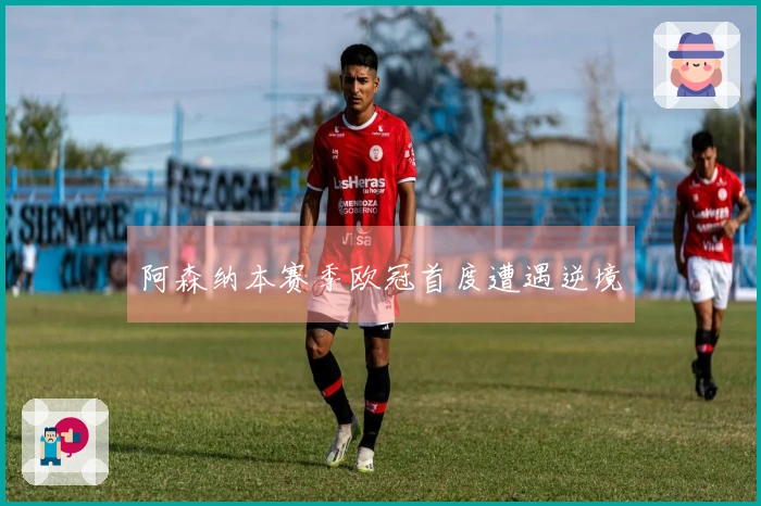 阿森纳本赛季欧冠首度遭遇逆境