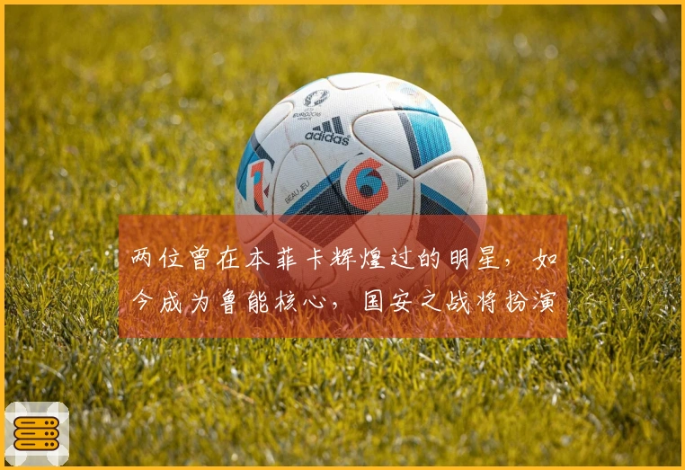 两位曾在本菲卡辉煌过的明星，如今成为鲁能核心，国安之战将扮演关键角色