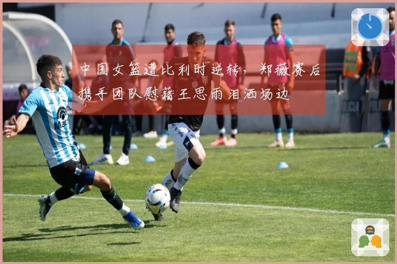 中国女篮遭比利时逆转，郑薇赛后携手团队慰藉王思雨泪洒场边