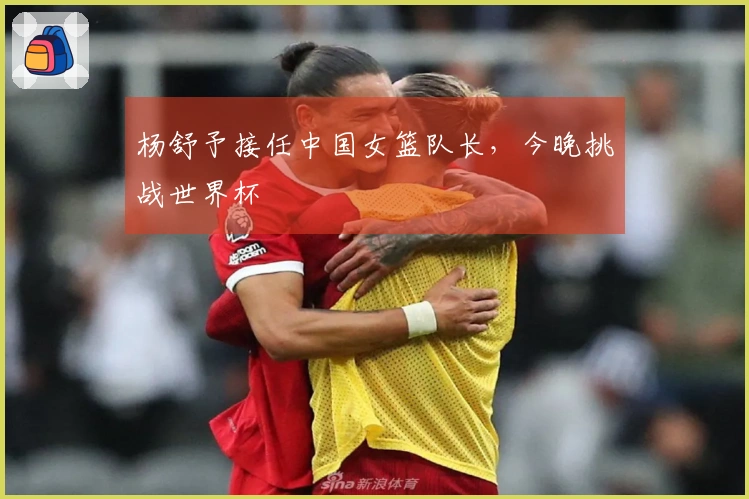 杨舒予接任中国女篮队长，今晚挑战世界杯