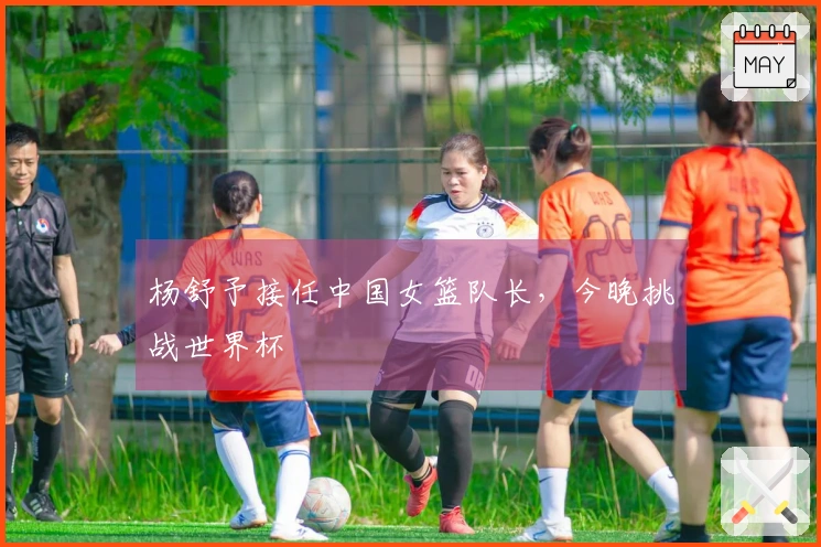 杨舒予接任中国女篮队长，今晚挑战世界杯