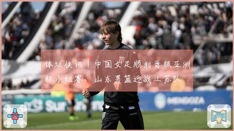 体坛快讯｜中国女足顺利晋级亚洲杯小组赛，山东男篮迎战江苏队