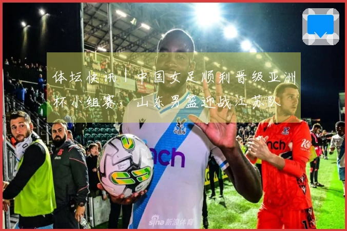 体坛快讯｜中国女足顺利晋级亚洲杯小组赛，山东男篮迎战江苏队