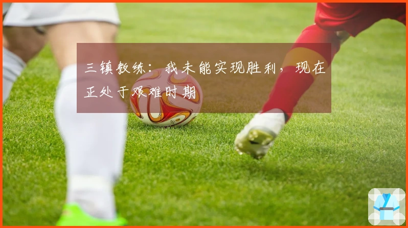 三镇教练：我未能实现胜利，现在正处于艰难时期
