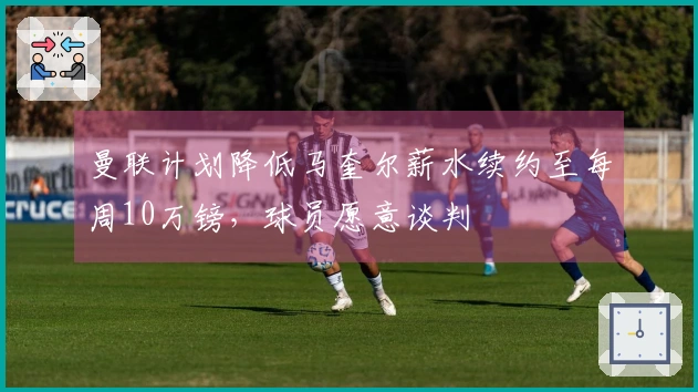曼联计划降低马奎尔薪水续约至每周10万镑，球员愿意谈判
