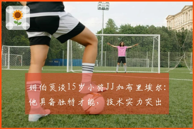 姆伯莫谈15岁小将JJ加布里埃尔：他具备独特才能，技术实力突出