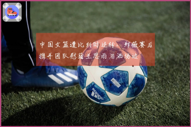 中国女篮遭比利时逆转，郑薇赛后携手团队慰藉王思雨泪洒场边