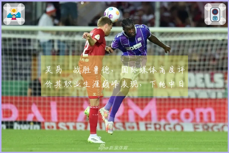 吴易昺战胜鲁德，国际媒体高度评价其职业生涯巅峰表现，下轮中日对决引发热议