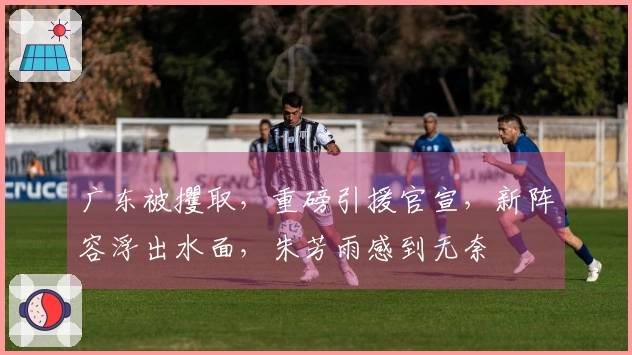 广东被攫取，重磅引援官宣，新阵容浮出水面，朱芳雨感到无奈