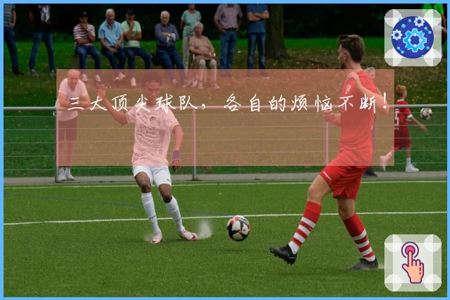 三大顶尖球队，各自的烦恼不断！