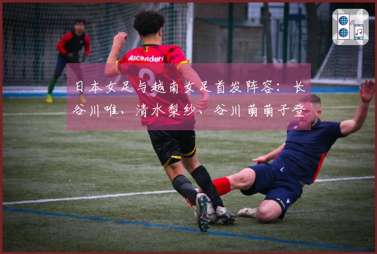 日本女足与越南女足首发阵容：长谷川唯、清水梨纱、谷川萌萌子登场