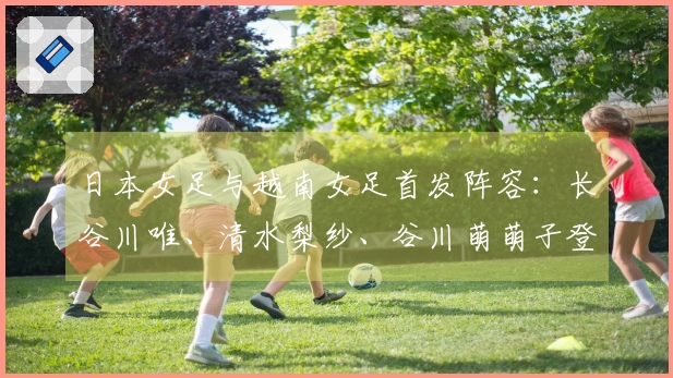日本女足与越南女足首发阵容：长谷川唯、清水梨纱、谷川萌萌子登场