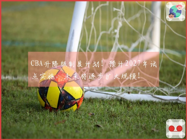 CBA升降级制度计划！预计2027年试点实施，未来将逐步扩大规模！