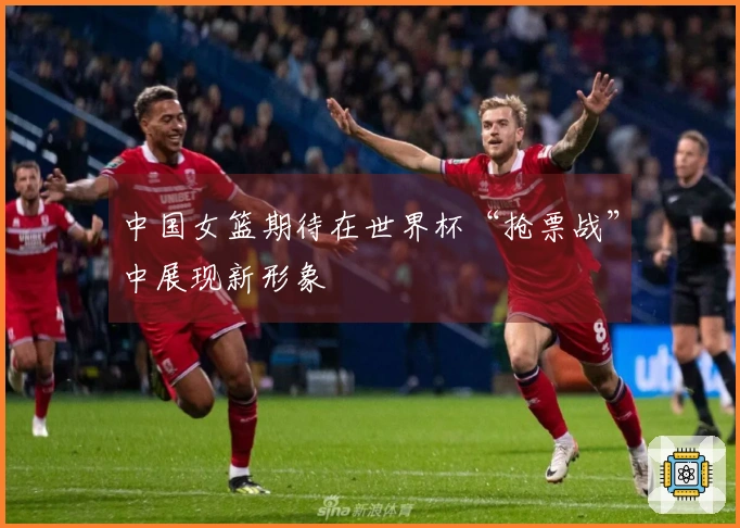 中国女篮期待在世界杯“抢票战”中展现新形象
