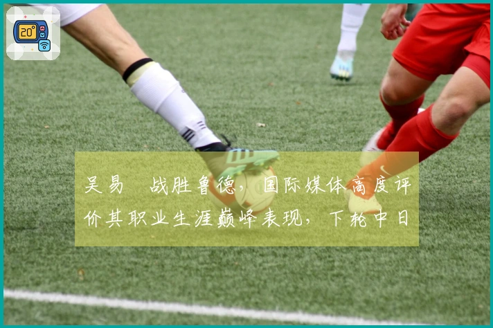 吴易昺战胜鲁德，国际媒体高度评价其职业生涯巅峰表现，下轮中日对决引发热议